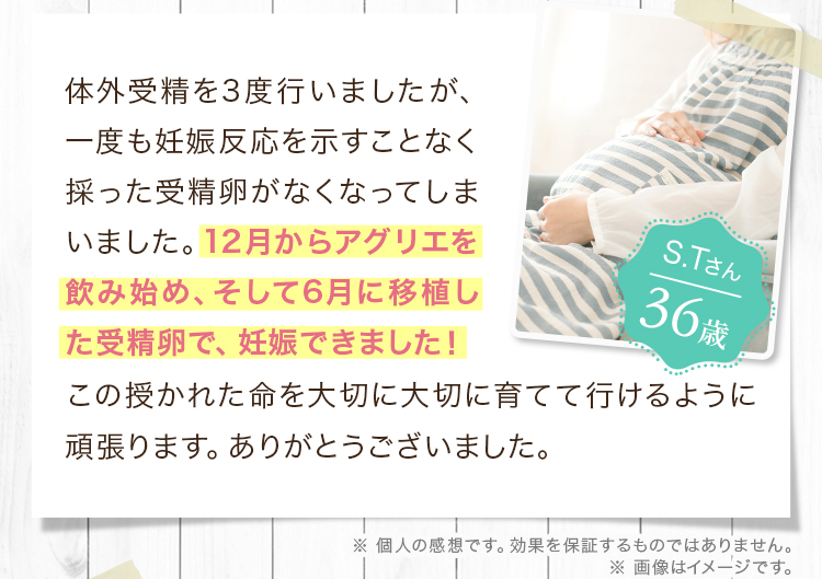 体外受精を3度行いましたが、一度も妊娠反応を示すことなく採った受精卵がなくなってしまいました。12月からアグリエを飲み始め、そして6月に移植した受精卵で、妊娠できました！この授かれた命を大切に大切に育てて行けるように頑張ります。ありがとうございました。
