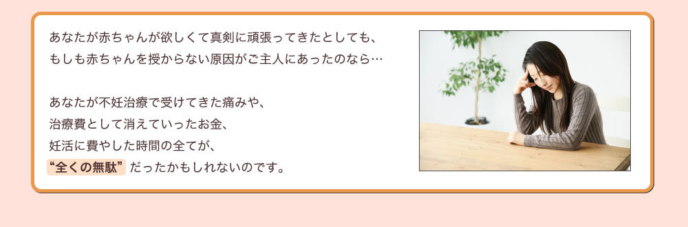 あなたが赤ちゃんが欲しくて真剣に頑張ってきたとしても、もしも赤ちゃんを授からない原因がご主人にあったのなら…あなたが不妊治療で受けてきた痛みや、治療費として消えていったお金、妊活に費やした時間の全てが、“全くの無駄”だったかもしれないのです。