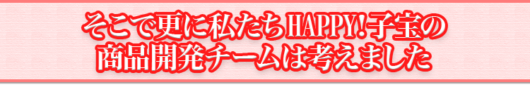 そこで更に私たちHAPPY!子宝の商品開発チームは考えました