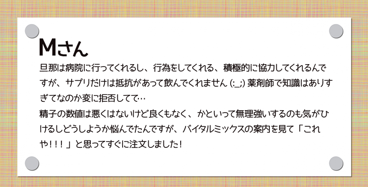 Mさん　旦那は病院に行ってくれるし、行為をしてくれる、積極的に協力してくれるんですが、サプリだけは抵抗があって飲んでくれません(:_;)薬剤師で知識はありすぎてなのか変に拒否してて…精子の数値は悪くはないけど良くもなく、かといって無理強いするのも気がひけるしどうしようか悩んでたんですが、バイタルミックスの案内を見て「これや！！！」と思ってすぐに注文しました！