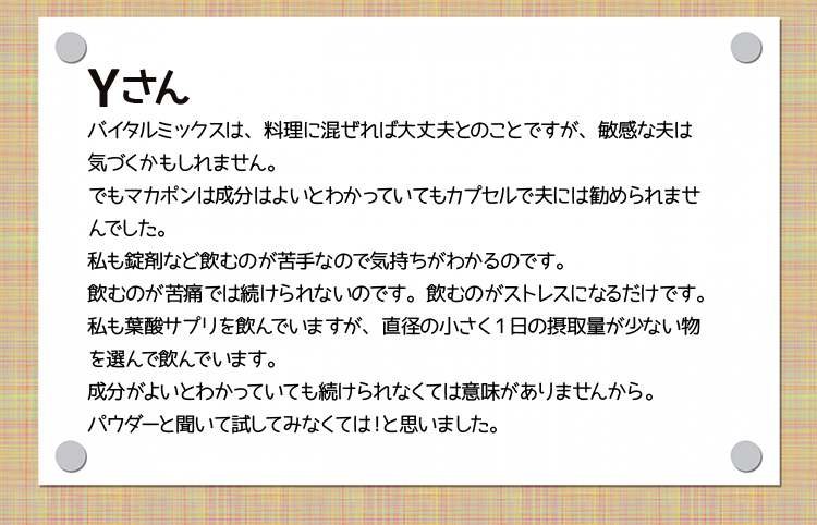 Yさん　バイタルミックスは、料理に混ぜれば大丈夫とのことですが、敏感な夫は気づくかもしれません。でもマカポンは成分はよいとわかっていてもカプセルで夫には勧められませんでした。私も錠剤など飲むのが苦手なので気持ちがわかるのです。飲むのが苦痛では続けられないのです。飲むのがストレスになるだけです。私も葉酸サプリを飲んでいますが、直径の小さく1日の摂取量が少ない物を選んで飲んでいます。成分がよいとわかっていても続けられなくては意味がありませんから。パウダーと聞いて試してみなくては！と思いました。あと自炊をサボりがちな自分の戒めとして（笑）