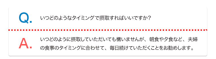 Q. いつどのようなタイミングで摂取すればいいですか？ A. いつどのように摂取していただいても構いませんが、朝食や夕食など、夫婦の食事のタイミングに合わせて、毎日続けていただくことをお勧めします。