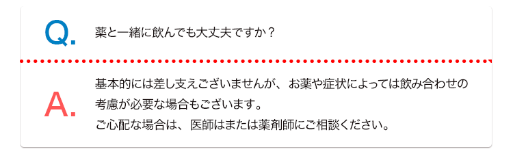 Q. 薬と一緒にんでも大丈夫ですか? A. 基本的には差し支えございませんが、お薬や症状によっては飲み合わせの考慮が必要な場合もございます。ご心配な場合は、医師はまたは薬剤師にご相談ください。