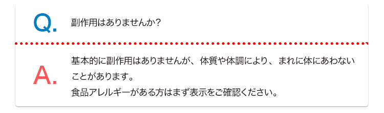 Q. 副作用はありませんか？ A. 基本的に副作用はありませんが、体質や体調により、まれに体にあわないことがあります。食品アレルギーがある方はまず表示をご確認ください。