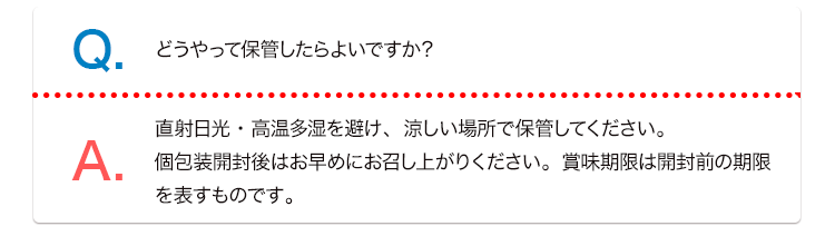 Q. どうやって保管したらよいですか？ A. 直射日光・高温多湿を避け、涼しい場所で保管してください。個包装開封後はお早めにお召し上がりください。賞味期限は開封前の期限を表すものです。