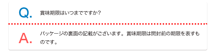 Q. 賞味期限はいつまでですか？ A. パッケージの裏面の記載がございます。賞味期限は開封前の期限を表すものです。