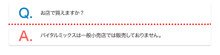 Q. お店で買えますか? A. バイタルミックスは一般小売店では販売しておりません。